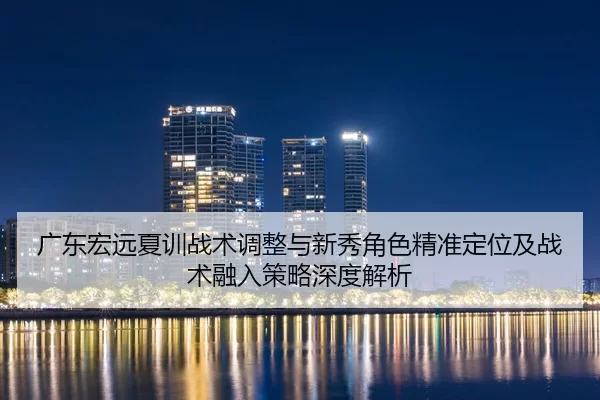 广东宏远夏训战术调整与新秀角色精准定位及战术融入策略深度解析
