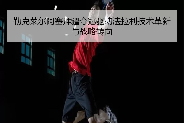 勒克莱尔阿塞拜疆夺冠驱动法拉利技术革新与战略转向